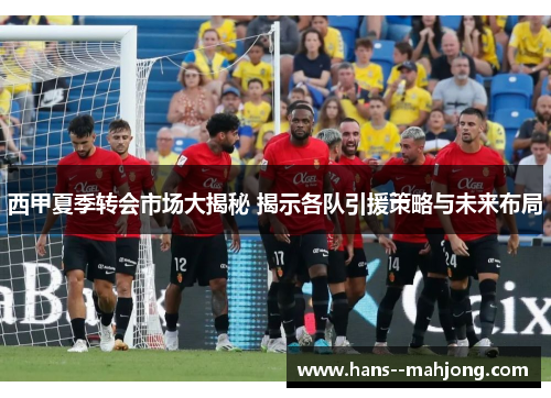 西甲夏季转会市场大揭秘 揭示各队引援策略与未来布局