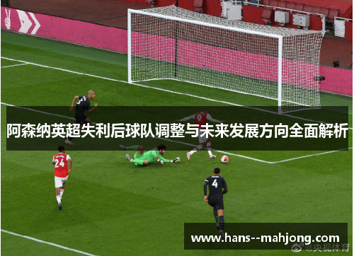 阿森纳英超失利后球队调整与未来发展方向全面解析