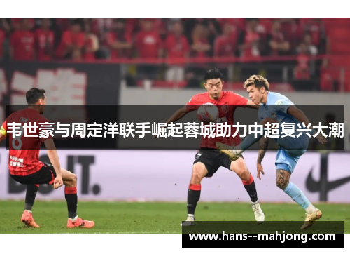 韦世豪与周定洋联手崛起蓉城助力中超复兴大潮 韦世豪与周定洋联手崛起蓉城助力中超复兴大潮