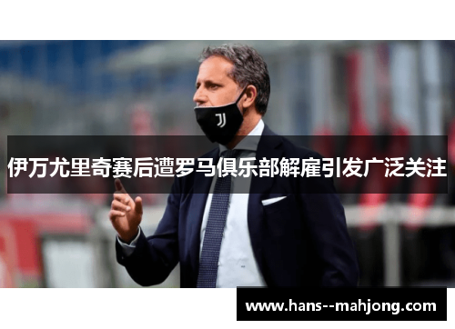 伊万尤里奇赛后遭罗马俱乐部解雇引发广泛关注