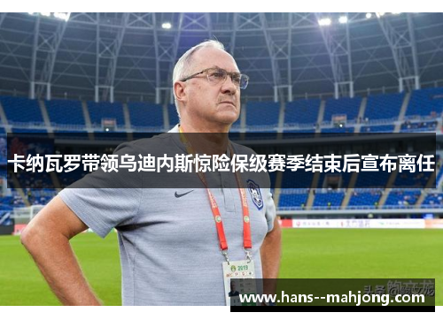 卡纳瓦罗带领乌迪内斯惊险保级赛季结束后宣布离任 卡纳瓦罗带领乌迪内斯惊险保级赛季结束后宣布离任