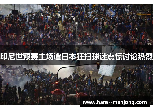 印尼世预赛主场遭日本狂扫球迷震惊讨论热烈